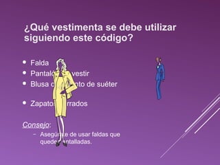 ¿Qué vestimenta se debe utilizar 
siguiendo este código? 
 Falda 
 Pantalón de vestir 
 Blusa o conjunto de suéter 
 Zapatos cerrados 
Consejo: 
– Asegúrate de usar faldas que 
queden entalladas. 
 