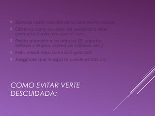  Siempre vestir mas allá de la vestimenta casual. 
 Observa como se visten las personas a nivel 
gerencial ó más alto que el tuyo. 
 Presta atención a los detalles (Ej. zapatos 
brillosos y limpios, correa de calidad, etc.) 
 Evita utilizar ropa que luzca gastada. 
 Asegúrate que la ropa te quede entallada. 
COMO EVITAR VERTE 
DESCUIDADA: 
 