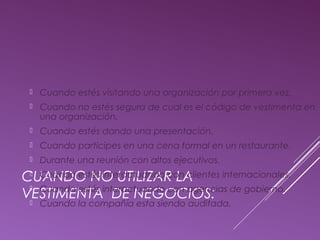  Cuando estés visitando una organización por primera vez. 
 Cuando no estés segura de cual es el código de vestimenta en 
una organización. 
 Cuando estés dando una presentación. 
 Cuando participes en una cena formal en un restaurante. 
 Durante una reunión con altos ejecutivos. 
 Cuando estés interactuando con clientes internacionales. 
 Cuando estés interactuando con agencias de gobierno. 
 Cuando la compañía esta siendo auditada. 
CUANDO NO UTILIZAR LA 
VESTIMENTA DE NEGOCIOS: 
 