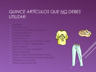 QUINCE ARTÍCULOS QUE NO DEBES 
UTILIZAR: 
 Mahones 
 Ropa de cuero 
 Camisa y/o pantalón de sudadera 
 Conjuntos atléticos 
 Pantalones cortos 
 Zapatos suecos 
 Blusas sin mangas sin el abrigo o suéter 
 “Suéters” anchos o desgastados 
 Ropa estrujada 
 Zapatos sin medias o sandalias 
 Blusas reveladoras 
 Faldas o trajes extremadamente cortos 
 Trajes con tiras finitas u hombros expuestos 
 Pantalones a la cadera 
 Utilizar botas todo el día 
 