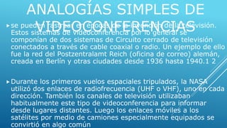 ANALOGÍAS SIMPLES DE 
VIDEOCONFERENCIAS se pueden rastrear en épocas de la invención de la televisión. 
Estos sistemas de videoconferencia por lo general se 
componían de dos sistemas de Circuito cerrado de televisión 
conectados a través de cable coaxial o radio. Un ejemplo de ello 
fue la red del Postzentralamt Reich (oficina de correo) alemán, 
creada en Berlín y otras ciudades desde 1936 hasta 1940.1 2 
Durante los primeros vuelos espaciales tripulados, la NASA 
utilizó dos enlaces de radiofrecuencia (UHF o VHF), uno en cada 
dirección. También los canales de televisión utilizaban 
habitualmente este tipo de videoconferencia para informar 
desde lugares distantes. Luego los enlaces móviles a los 
satélites por medio de camiones especialmente equipados se 
convirtió en algo común. 
 
