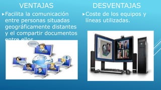 VENTAJAS 
Facilita la comunicación 
entre personas situadas 
geográficamente distantes 
y el compartir documentos 
entre ellos. 
DESVENTAJAS 
Coste de los equipos y 
líneas utilizadas. 
 