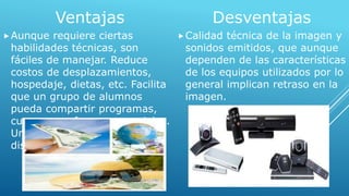 Ventajas 
Aunque requiere ciertas 
habilidades técnicas, son 
fáciles de manejar. Reduce 
costos de desplazamientos, 
hospedaje, dietas, etc. Facilita 
que un grupo de alumnos 
pueda compartir programas, 
cursos y profesores especiales. 
Une a los profesores 
dispersados geográficamente. 
Desventajas 
Calidad técnica de la imagen y 
sonidos emitidos, que aunque 
dependen de las características 
de los equipos utilizados por lo 
general implican retraso en la 
imagen. 
 
