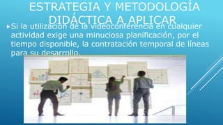 ESTRATEGIA Y METODOLOGÍA 
DIDÁCTICA A APLICAR Si la utilización de la videoconferencia en cualquier 
actividad exige una minuciosa planificación, por el 
tiempo disponible, la contratación temporal de líneas 
para su desarrollo. 
 