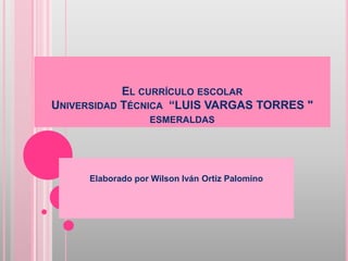 EL CURRÍCULO ESCOLAR
UNIVERSIDAD TÉCNICA “LUIS VARGAS TORRES "
ESMERALDAS
Elaborado por Wilson Iván Ortiz Palomino
 
