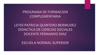 PROGRAMA DE FORMACION
COMPLEMENTARIA
LEYDI PATRICIA QUINTERO BERMUDEZ
DIDACTICA DE CIENCIAS SOCIALES
DOCENTE FERNANDO DIAZ
ESCUELA NORMAL SUPERIOR
 