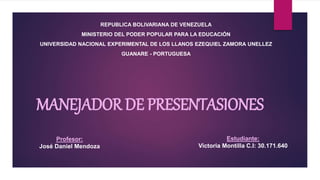 MANEJADOR DE PRESENTASIONES
REPUBLICA BOLIVARIANA DE VENEZUELA
MINISTERIO DEL PODER POPULAR PARA LA EDUCACIÓN
UNIVERSIDAD NACIONAL EXPERIMENTAL DE LOS LLANOS EZEQUIEL ZAMORA UNELLEZ
GUANARE - PORTUGUESA
Estudiante:
Victoria Montilla C.I: 30.171.640
Profesor:
José Daniel Mendoza
 