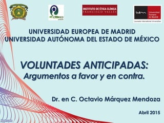 UNIVERSIDAD EUROPEA DE MADRID
UNIVERSIDAD AUTÓNOMA DEL ESTADO DE MÉXICO
Dr. en C. Octavio Márquez Mendoza
VOLUNTADES ANTICIPADAS:
Argumentos a favor y en contra.
Abril 2015
 
