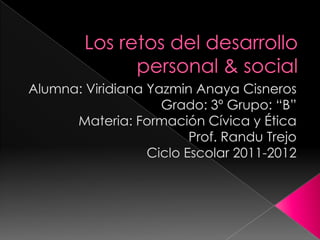 Los retos del desarrollo personal & social    Alumna: Viridiana Yazmin Anaya Cisneros  Grado: 3º Grupo: “B” Materia: Formación Cívica y Ética  Prof. Randu Trejo Ciclo Escolar 2011-2012   