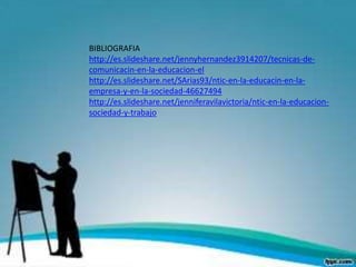 BIBLIOGRAFIA
http://es.slideshare.net/jennyhernandez3914207/tecnicas-de-
comunicacin-en-la-educacion-el
http://es.slideshare.net/SArias93/ntic-en-la-educacin-en-la-
empresa-y-en-la-sociedad-46627494
http://es.slideshare.net/jenniferavilavictoria/ntic-en-la-educacion-
sociedad-y-trabajo
 