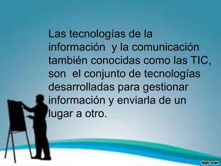 Las tecnologías de la
información y la comunicación
también conocidas como las TIC,
son el conjunto de tecnologías
desarrolladas para gestionar
información y enviarla de un
lugar a otro.
 