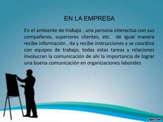 EN LA EMPRESA
En el ambiente de trabajo , una persona interactúa con sus
compañeros, superiores clientes, etc. de igual manera
recibe información , da y recibe instrucciones y se coordina
con equipos de trabajo, todas estas tareas y relaciones
involucran la comunicación de ahí la importancia de lograr
una buena comunicación en organizaciones laborales
 