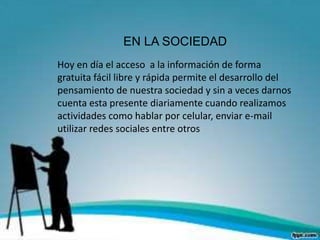 EN LA SOCIEDAD
Hoy en día el acceso a la información de forma
gratuita fácil libre y rápida permite el desarrollo del
pensamiento de nuestra sociedad y sin a veces darnos
cuenta esta presente diariamente cuando realizamos
actividades como hablar por celular, enviar e-mail
utilizar redes sociales entre otros
 