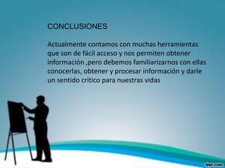 CONCLUSIONES
Actualmente contamos con muchas herramientas
que son de fácil acceso y nos permiten obtener
información ,pero debemos familiarizarnos con ellas
conocerlas, obtener y procesar información y darle
un sentido critico para nuestras vidas
 