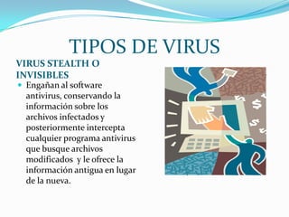 TIPOS DE VIRUS
VIRUS STEALTH O
INVISIBLES
 Engañan al software
  antivirus, conservando la
  información sobre los
  archivos infectados y
  posteriormente intercepta
  cualquier programa antivirus
  que busque archivos
  modificados y le ofrece la
  información antigua en lugar
  de la nueva.
 