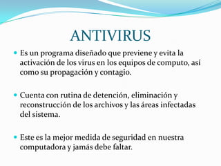 ANTIVIRUS
 Es un programa diseñado que previene y evita la
 activación de los virus en los equipos de computo, así
 como su propagación y contagio.

 Cuenta con rutina de detención, eliminación y
 reconstrucción de los archivos y las áreas infectadas
 del sistema.

 Este es la mejor medida de seguridad en nuestra
 computadora y jamás debe faltar.
 