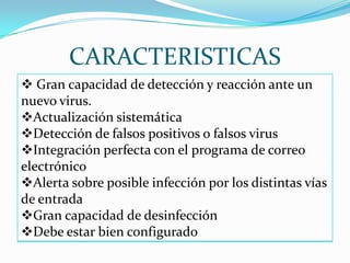 CARACTERISTICAS
 Gran capacidad de detección y reacción ante un
nuevo virus.
Actualización sistemática
Detección de falsos positivos o falsos virus
Integración perfecta con el programa de correo
electrónico
Alerta sobre posible infección por los distintas vías
de entrada
Gran capacidad de desinfección
Debe estar bien configurado
 