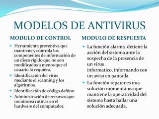 MODELOS DE ANTIVIRUS
MODULO DE CONTROL                    MODULO DE RESPUESTA
 Herramienta preventiva que          La función alarma detiene la
  mantiene y controla los              acción del sistema ante la
  componentes de información de
  un disco rígido que no son           sospecha de la presencia de
  modificados a menos que el           un virus
  usuario lo requiera.                 informatico, informando con
 Identificación del virus             un aviso en pantalla.
  mediante el scanning y los
  algoritmos.                         La función reparar es una
 Identificación de código dañino.
                                       solución momentánea que
 Administración de recursos que
                                       mantiene la operatividad del
  monitorea rutinas en el              sistema hasta hallar una
  hardware del computador.             solución adecuada.
 