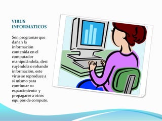 VIRUS
INFORMATICOS

Son programas que
dañan la
información
contenida en el
computador
manipulándola, dest
ruyéndola o robando
información, este
virus se reproduce a
si mismo para
continuar su
esparcimiento y
propagarse a otros
equipos de computo.
 