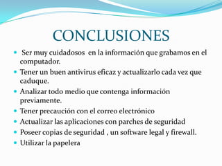 CONCLUSIONES
 Ser muy cuidadosos en la información que grabamos en el
    computador.
   Tener un buen antivirus eficaz y actualizarlo cada vez que
    caduque.
   Analizar todo medio que contenga información
    previamente.
   Tener precaución con el correo electrónico
   Actualizar las aplicaciones con parches de seguridad
   Poseer copias de seguridad , un software legal y firewall.
   Utilizar la papelera
 
