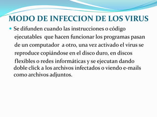 MODO DE INFECCION DE LOS VIRUS
 Se difunden cuando las instrucciones o código
 ejecutables que hacen funcionar los programas pasan
 de un computador a otro, una vez activado el virus se
 reproduce copiándose en el disco duro, en discos
 flexibles o redes informáticas y se ejecutan dando
 doble click a los archivos infectados o viendo e-mails
 como archivos adjuntos.
 