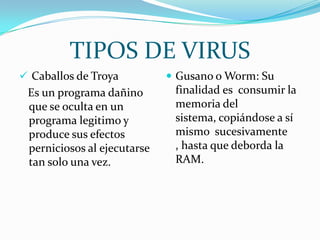 TIPOS DE VIRUS
 Caballos de Troya           Gusano o Worm: Su
 Es un programa dañino        finalidad es consumir la
 que se oculta en un          memoria del
 programa legitimo y          sistema, copiándose a sí
 produce sus efectos          mismo sucesivamente
 perniciosos al ejecutarse    , hasta que deborda la
 tan solo una vez.            RAM.
 