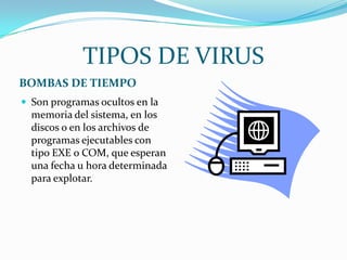 TIPOS DE VIRUS
BOMBAS DE TIEMPO
 Son programas ocultos en la
  memoria del sistema, en los
  discos o en los archivos de
  programas ejecutables con
  tipo EXE o COM, que esperan
  una fecha u hora determinada
  para explotar.
 