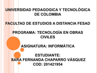 UNIVERSIDAD PEDAGOGICA Y TECNOLÓGICA 
DE COLOMBIA 
FACULTAD DE ESTUDIOS A DISTANCIA FESAD 
PROGRAMA: TECNOLOGÍA EN OBRAS 
CIVILES 
ASIGNATURA: INFORMÁTICA 
ESTUDIANTE: 
SARA FERNANDA CHAPARRO VÁSQUEZ 
COD: 201421954 
 