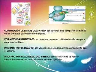 COMPARACIÓN DE FIRMAS DE ARCHIVO: son vacunas que comparan las firmas 
de los atributos guardados en tu equipo. 
POR MÉTODOS HEURISTICOS: son vacunas que usan métodos heurísticos para 
comparar archivos. 
INVOCADO POR EL USUARIO: son vacunas que se activan instantáneamente con 
el usuario. 
INVOCADO POR LA ACTIVIDAD DEL SISTEMA: son vacunas que se activan 
instantáneamente por la actividad del sistema operativo. 
 