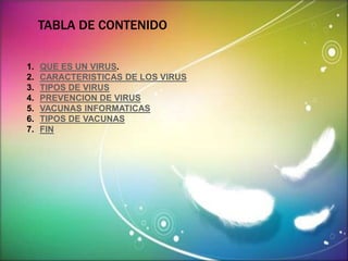 TABLA DE CONTENIDO 
1. QUE ES UN VIRUS. 
2. CARACTERISTICAS DE LOS VIRUS 
3. TIPOS DE VIRUS 
4. PREVENCION DE VIRUS 
5. VACUNAS INFORMATICAS 
6. TIPOS DE VACUNAS 
7. FIN 
 