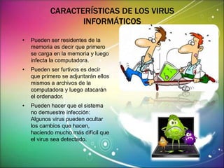 CARACTERÍSTICAS DE LOS VIRUS 
INFORMÁTICOS 
• Pueden ser residentes de la 
memoria es decir que primero 
se carga en la memoria y luego 
infecta la computadora. 
• Pueden ser furtivos es decir 
que primero se adjuntarán ellos 
mismos a archivos de la 
computadora y luego atacarán 
el ordenador. 
• Pueden hacer que el sistema 
no demuestre infección: 
Algunos virus pueden ocultar 
los cambios que hacen, 
haciendo mucho más difícil que 
el virus sea detectado. 
 