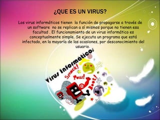 ¿QUE ES UN VIRUS? 
Los virus informáticos tienen la función de propagarse a través de 
un software no se replican a sí mismos porque no tienen esa 
facultad . El funcionamiento de un virus informático es 
conceptualmente simple. Se ejecuta un programa que está 
infectado, en la mayoría de las ocasiones, por desconocimiento del 
usuario. 
 