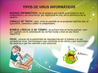 TIPOS DE VIRUS INFORMÁTICOS 
GUSANO INFORMÁTICO: es un malware que reside en la memoria de la 
computadora y se caracteriza por duplicarse en ella, sin la asistencia de un 
usuario. 
CABALLO DE TROYA: este virus se esconde en un programa legítimo que, al 
ejecutarlo, comienza a dañar la computadora. 
BOMBAS LÓGICAS O DE TIEMPO: se activan tras un hecho puntual, como 
por ejemplo con la combinación de ciertas teclas o bien en una fecha 
específica. 
HOAX: carecen de la posibilidad de reproducirse por sí mismos y no son 
verdaderos virus. Son mensajes cuyo contenido no es cierto y que incentivan a 
los usuarios a que los reenvíen a sus contactos. 
 