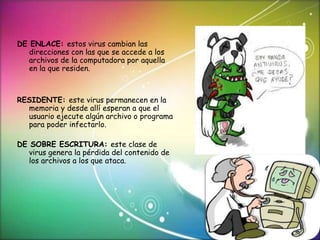 DE ENLACE: estos virus cambian las 
direcciones con las que se accede a los 
archivos de la computadora por aquella 
en la que residen. 
RESIDENTE: este virus permanecen en la 
memoria y desde allí esperan a que el 
usuario ejecute algún archivo o programa 
para poder infectarlo. 
DE SOBRE ESCRITURA: este clase de 
virus genera la pérdida del contenido de 
los archivos a los que ataca. 
 
