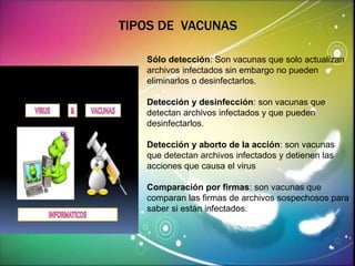 TIPOS DE VACUNAS 
Sólo detección: Son vacunas que solo actualizan 
archivos infectados sin embargo no pueden 
eliminarlos o desinfectarlos. 
Detección y desinfección: son vacunas que 
detectan archivos infectados y que pueden 
desinfectarlos. 
Detección y aborto de la acción: son vacunas 
que detectan archivos infectados y detienen las 
acciones que causa el virus 
Comparación por firmas: son vacunas que 
comparan las firmas de archivos sospechosos para 
saber si están infectados. 
 