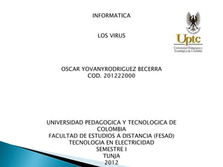 INFORMATICA
LOS VIRUS
OSCAR YOVANYRODRIGUEZ BECERRA
COD. 201222000
UNIVERSIDAD PEDAGOGICA Y TECNOLOGICA DE
COLOMBIA
FACULTAD DE ESTUDIOS A DISTANCIA (FESAD)
TECNOLOGIA EN ELECTRICIDAD
SEMESTRE I
TUNJA
2012
 