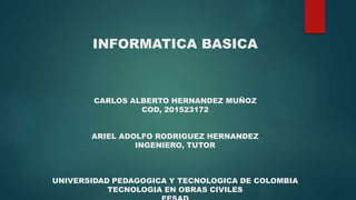 INFORMATICA BASICA
CARLOS ALBERTO HERNANDEZ MUÑOZ
COD, 201523172
ARIEL ADOLFO RODRIGUEZ HERNANDEZ
INGENIERO, TUTOR
UNIVERSIDAD PEDAGOGICA Y TECNOLOGICA DE COLOMBIA
TECNOLOGIA EN OBRAS CIVILES
 