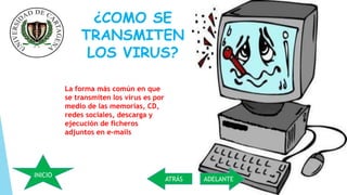 ¿COMO SE 
TRANSMITEN 
LOS VIRUS? 
La forma más común en que 
se transmiten los virus es por 
medio de las memorias, CD, 
redes sociales, descarga y 
ejecución de ficheros 
adjuntos en e-mails 
ATRÁS ADELANTE 
INICIO 
 
