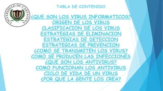 TABLA DE CONTENIDO 
¿QUE SON LOS VIRUS INFORMATICOS? 
ORIGEN DE LOS VIRUS 
CLASIFICACION DE LOS VIRUS 
ESTRATEGIAS DE ELIMINACION 
ESTRATEGIAS DE DETECCION 
ESTRATEGIAS DE PREVENCION 
¿COMO SE TRANSMITEN LOS VIRUS? 
COMO SE PRODUCEN LAS INFECCIONES 
¿QUE SON LOS ANTIVIRUS? 
COMO FUNCIONAN LOS ANTIVIRUS 
CICLO DE VIDA DE UN VIRUS 
¿POR QUE LA GENTE LOS CREA? 
 