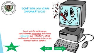 ¿QUE SON LOS VIRUS 
INFORMÁTICOS? 
los virus informáticos son 
sencillamente programas maliciosos 
(malwares) que “infectan” a otros 
archivos del sistema con la intención 
de modificarlo o dañarlo. 
INICIO 
ATRÁS ADELANTE 
 