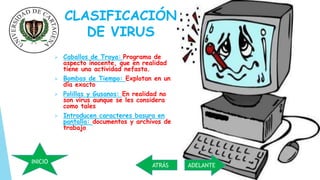 CLASIFICACIÓN 
DE VIRUS 
 Caballos de Troya: Programa de 
aspecto inocente, que en realidad 
tiene una actividad nefasta. 
 Bombas de Tiempo: Explotan en un 
día exacto 
 Polillas y Gusanos: En realidad no 
son virus aunque se les considera 
como tales 
 Introducen caracteres basura en 
pantalla: documentos y archivos de 
trabajo 
ATRÁS ADELANTE 
INICIO 
 