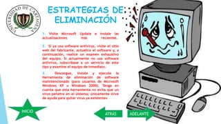 ESTRATEGIAS DE 
ELIMINACIÓN 
1. Visite Microsoft Update e instale las 
actualizaciones más recientes. 
2. Si ya usa software antivirus, visite el sitio 
web del fabricante, actualice el software y, a 
continuación, realice un examen exhaustivo 
del equipo. Si actualmente no usa software 
antivirus, subscríbase a un servicio de este 
tipo y examine el equipo de inmediato. 
3. Descargue, instale y ejecute la 
Herramienta de eliminación de software 
malintencionado (para usuarios de Microsoft 
Windows XP o Windows 2000). Tenga en 
cuenta que esta herramienta no evita que un 
virus penetre en el sistema; únicamente sirve 
de ayuda para quitar virus ya existentes 
INICIO 
ATRÁS ADELANTE 
 
