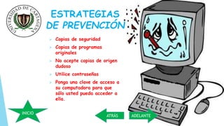 ESTRATEGIAS 
DE PREVENCIÓN 
 Copias de seguridad 
 Copias de programas 
originales 
 No acepte copias de origen 
dudoso 
 Utilice contraseñas 
 Ponga una clave de acceso a 
su computadora para que 
sólo usted pueda acceder a 
ella. 
INICIO 
ATRÁS ADELANTE 
 