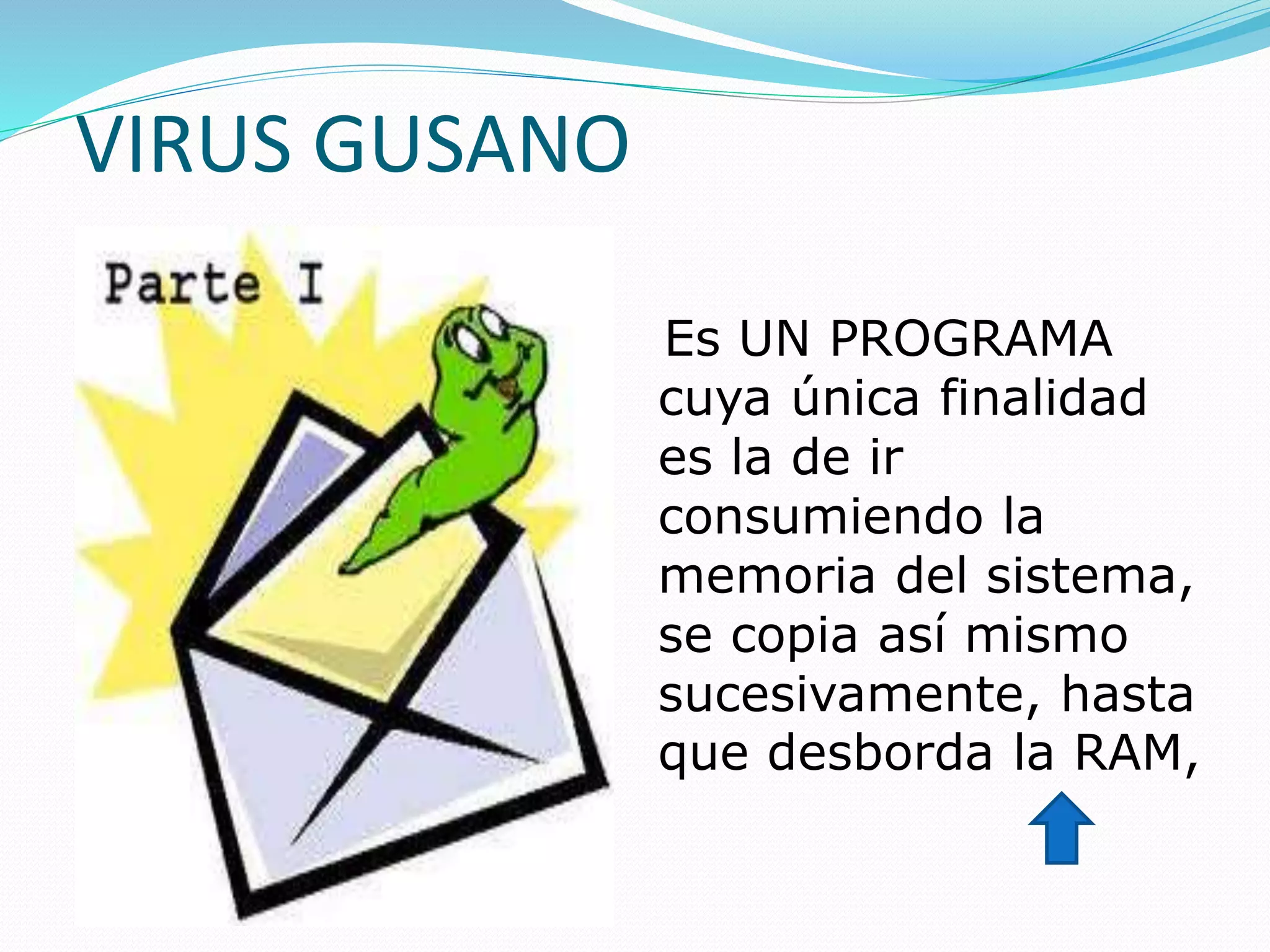 VIRUS GUSANO
Es UN PROGRAMA
cuya única finalidad
es la de ir
consumiendo la
memoria del sistema,
se copia así mismo
sucesivamente, hasta
que desborda la RAM,
 