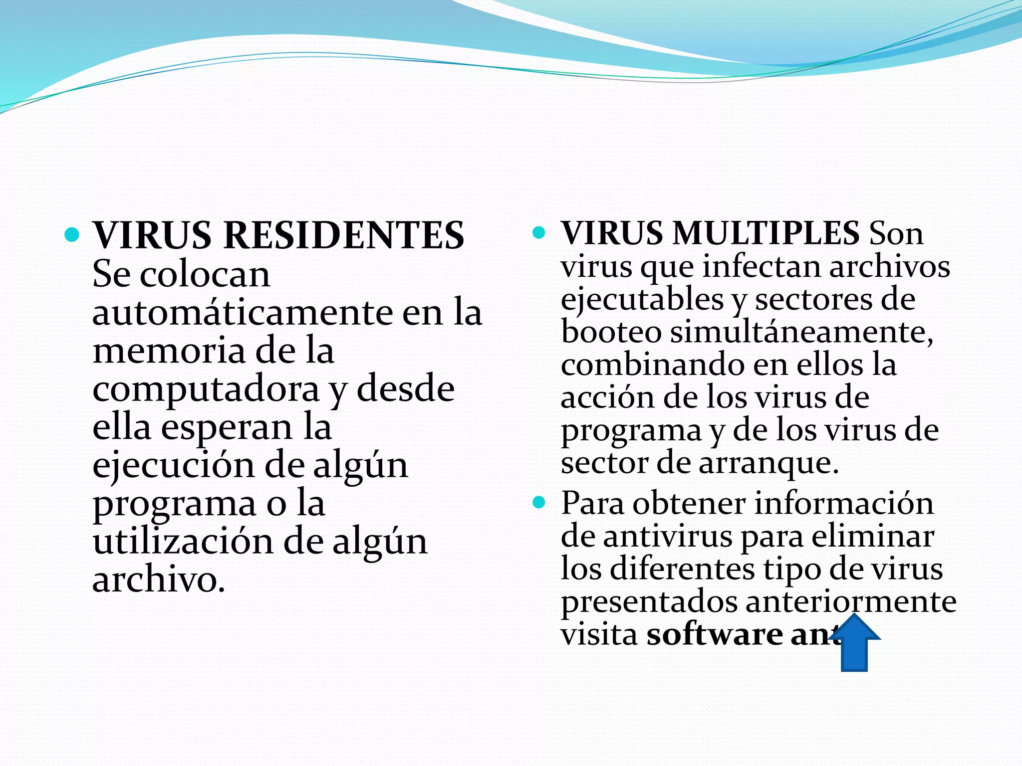  VIRUS RESIDENTES
Se colocan
automáticamente en la
memoria de la
computadora y desde
ella esperan la
ejecución de algún
programa o la
utilización de algún
archivo.
 VIRUS MULTIPLES Son
virus que infectan archivos
ejecutables y sectores de
booteo simultáneamente,
combinando en ellos la
acción de los virus de
programa y de los virus de
sector de arranque.
 Para obtener información
de antivirus para eliminar
los diferentes tipo de virus
presentados anteriormente
visita software anti
 