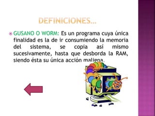  GUSANO O WORM: Es un programa cuya única
finalidad es la de ir consumiendo la memoria
del sistema, se copia así mismo
sucesivamente, hasta que desborda la RAM,
siendo ésta su única acción maligna.
 