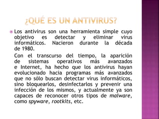  Los antivirus son una herramienta simple cuyo
objetivo es detectar y eliminar virus
informáticos. Nacieron durante la década
de 1980.
Con el transcurso del tiempo, la aparición
de sistemas operativos más avanzados
e Internet, ha hecho que los antivirus hayan
evolucionado hacia programas más avanzados
que no sólo buscan detectar virus informáticos,
sino bloquearlos, desinfectarlos y prevenir una
infección de los mismos, y actualmente ya son
capaces de reconocer otros tipos de malware,
como spyware, rootkits, etc.
 