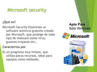 Microsoft security
¿Qué es?
Microsoft Security Essentials un
software antivirus gratuito creado
por Microsoft, que protege de todo
tipo de malware como virus,
gusanos troyanos etc..
Caracteriza por
Es un programa muy liviano, que
utiliza pocos recursos, ideal para
equipos como netbooks.
Apto Para
Sólo Windows
 