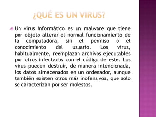    Un virus informático es un malware que tiene
    por objeto alterar el normal funcionamiento de
    la computadora, sin el permiso o el
    conocimiento     del     usuario.  Los    virus,
    habitualmente, reemplazan archivos ejecutables
    por otros infectados con el código de este. Los
    virus pueden destruir, de manera intencionada,
    los datos almacenados en un ordenador, aunque
    también existen otros más inofensivos, que solo
    se caracterizan por ser molestos.
 