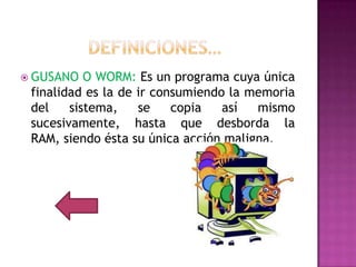  GUSANO   O WORM: Es un programa cuya única
 finalidad es la de ir consumiendo la memoria
 del    sistema,    se    copia   así  mismo
 sucesivamente, hasta que desborda la
 RAM, siendo ésta su única acción maligna.
 